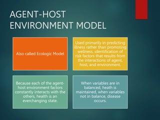 AGENT-HOST
ENVIRONMENT MODEL
Also called Ecologic Model
Used primarily in predicting
illness rather than promoting
wellness, identification of
risk factors that results from
the interactions of agent,
host, and environment.
Because each of the agent-
host environment factors
constantly interacts with the
others, health is an
everchanging state.
When variables are in
balanced, heath is
maintained, when variables
not in balance, disease
occurs.
 