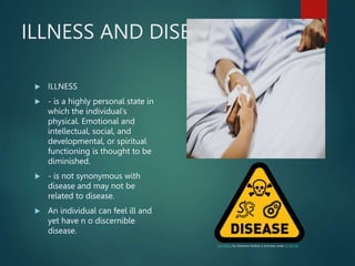 ILLNESS AND DISEASE
 ILLNESS
 - is a highly personal state in
which the individual’s
physical. Emotional and
intellectual, social, and
developmental, or spiritual
functioning is thought to be
diminished.
 - is not synonymous with
disease and may not be
related to disease.
 An individual can feel ill and
yet have n o discernible
disease.
This Photo by Unknown Author is licensed under CC BY-NC
 