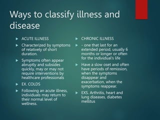 Ways to classify illness and
disease
 ACUTE ILLNESS
 Characterized by symptoms
of relatively of short
duration.
 Symptoms often appear
abruptly and subsides
quickly, may or may not
require interventions by
healthcare professionals
 EX. COLDS
 Following an acute illness,
individuals may return to
their normal level of
wellness.
 CHRONIC ILLNESS
 - one that last for an
extended period, usually 6
months or longer or often
for the individual’s life
 Have a slow oset and often
have periods of remission,
when the symptoms
disappear and
exacerbation, when the
symptoms reappear.
 EXS. Arthritis, heart and
lung diseases, diabetes
mellitus
 