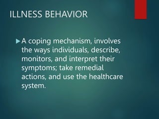 ILLNESS BEHAVIOR
A coping mechanism, involves
the ways individuals, describe,
monitors, and interpret their
symptoms; take remedial
actions, and use the healthcare
system.
 