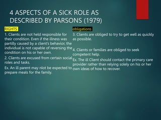 4 ASPECTS OF A SICK ROLE AS
DESCRIBED BY PARSONS (1979)
RIGHTS
1. Clients are not held responsible for
their condition. Even if the illness was
partilly caused by a client’s behavior, the
individual is not capable of reversing the
condition on his or her own.
2. Clients are excused from certain social
roles and tasks.
Ex. An ill parent may nlot be expected to
prepare meals for the family.
obligations
3. Clients are obliged to try to get well as quickly
as possible.
4. Clients or families are obliged to seek
competent help.
Ex. The ill Client should contact the primary care
provider rather than relying solely on his or her
own ideas of how to recover.
 
