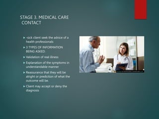 STAGE 3. MEDICAL CARE
CONTACT
 -sick client seek the advice of a
health professionals
 3 TYPES OF INFORMATION
BEING ASKED:
 Validation of real illness
 Explanation of the symptoms in
understandable manner
 Reassurance that they will be
alright or prediction of what the
outcome will be.
 Client may accept or deny the
diagnosis
This Photo by Unknown Author is licensed under CC BY
 