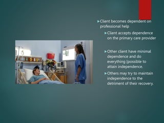 Client becomes dependent on
professional help
Client accepts dependence
on the primary care provider
Other client have minimal
dependence and do
everything [possible to
attain independence.
Others may try to maintain
independence to the
detriment of their recovery.
 