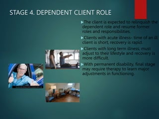 STAGE 4. DEPENDENT CLIENT ROLE
The client is expected to relinquish the
dependent role and resume former
roles and responsibilities.
Clients with acute illness- time of an ill
client is short, recovery is rapid.
Clients with long term illness, must
adjust to their lifestyle and recovery is
more difficult.
With permanent disability, final stage
may require therapy to learn major
adjustments in functioning.
This Photo by Unknown Author is licensed under CC BY
 