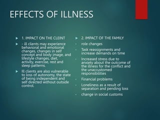 EFFECTS OF ILLNESS
 1. IMPACT ON THE CLEINT
 - ill clients may experience
behavioral and emotional
changes, changes in self
concept and body image, and
lifestyle changes, diet,
activity, exercise, rest and
sleep patterns.
 Ill clients are also vulnerable
to loss of autonomy, the state
of being independent and
self directed without outside
control.
 2. IMPACT OF THE FAMILY
• role changes
• Task reassignments and
increase demands on time
• Increased stress due to
anxiety about the outcome of
the illness for the conflict and
the unaccustomed
responsibilities
• Financial problems
• Loneliness as a result of
separation and pending loss
• change in social customs
 