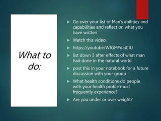 What to
do:
 Go over your list of Man’s abilities and
capabilities and reflect on what you
have written
 Watch this video.
 https://youtube/WfGMYdalCIU
 list down 3 after effects of what man
had done in the natural world
 post this in your notebook for a future
discussion with your group
 What health conditions do people
with your health profile most
frequently experience?
 Are you under or over weight?
 