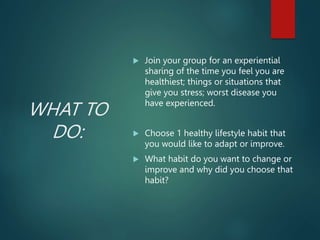 WHAT TO
DO:
 Join your group for an experiential
sharing of the time you feel you are
healthiest; things or situations that
give you stress; worst disease you
have experienced.
 Choose 1 healthy lifestyle habit that
you would like to adapt or improve.
 What habit do you want to change or
improve and why did you choose that
habit?
 