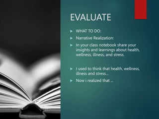 EVALUATE
 WHAT TO DO:
 Narrative Realization:
 In your class notebook share your
insights and learnings about health,
wellness, illness, and stress.
 I used to think that health, wellness,
illness and stress...
 Now i realized that ...
 