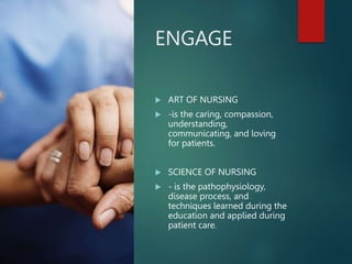 ENGAGE
 ART OF NURSING
 -is the caring, compassion,
understanding,
communicating, and loving
for patients.
 SCIENCE OF NURSING
 - is the pathophysiology,
disease process, and
techniques learned during the
education and applied during
patient care.
 