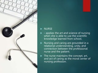  NURSE
 - applies the art and science of nursing
when she is able to use the scientific
knowledge learned from school.
 Nursing and caring are grounded in a
relational understanding, unity, and
connection between the professional
nurse and the patient.
 The nurse maintains the concept, art,
and act of caring as the moral center of
nursing profession.
 