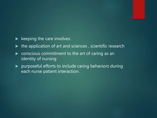  keeping the care involves:
 the application of art and sciences , scientific research
 conscious commitment to the art of caring as an
identity of nursing
 purposeful efforts to include caring behaviors during
each nurse patient interaction.
 