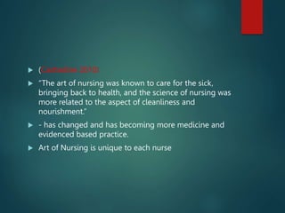  (Castledine 2010)
 “The art of nursing was known to care for the sick,
bringing back to health, and the science of nursing was
more related to the aspect of cleanliness and
nourishment.”
 - has changed and has becoming more medicine and
evidenced based practice.
 Art of Nursing is unique to each nurse
 
