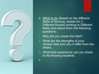  What to do: Based on the different
fields of Nursing, looked for 2
Different Nurses working in Different
fields and asked them the following
questions:
1. Why did you chose this field?
2. What are the strengths of your
chosen field and why it differ from the
others.
3. What best experience can you share
to the Nursing students.

 