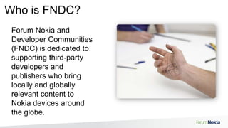 Who is FNDC?Forum Nokia and Developer Communities (FNDC) is dedicated to supporting third-party developers and publishers who bring locally and globally relevant content to Nokia devices around the globe.