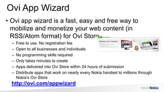 Ovi App WizardOvi app wizard is a fast, easy and free way to mobilize and monetize your web content (in RSS/Atom format) for Ovi StoreFree to use. No registration feeOpen to all businesses and individualsNo programming skills requiredOnly takes minutes to createApps delivered into Ovi Store within 24 hours of submission Distribute apps that work on nearly every Nokia handset to millions through Nokia’s Ovi Storehttp://ovi.com/appwizard