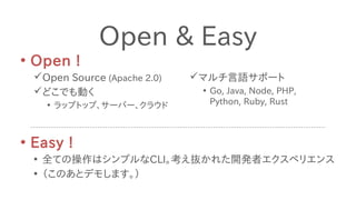 • Easy !
• 全ての操作はシンプルなCLI。考え抜かれた開発者エクスペリエンス
• （このあとデモします。）
Open & Easy
• Open !
Open Source (Apache 2.0)
どこでも動く
• ラップトップ、サーバー、クラウド
マルチ言語サポート
• Go, Java, Node, PHP,
Python, Ruby, Rust
 