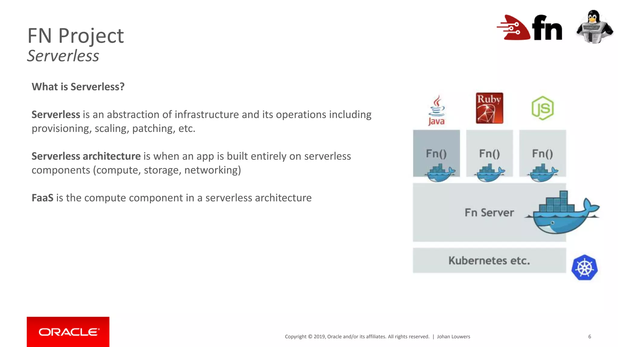 Copyright © 2019, Oracle and/or its affiliates. All rights reserved. | 6
FN Project
Serverless
What is Serverless?
Serverless is an abstraction of infrastructure and its operations including
provisioning, scaling, patching, etc.
Serverless architecture is when an app is built entirely on serverless
components (compute, storage, networking)
FaaS is the compute component in a serverless architecture
Johan Louwers
 