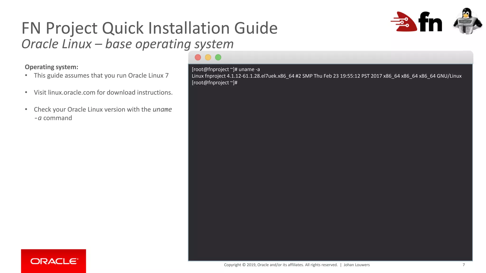 Copyright © 2019, Oracle and/or its affiliates. All rights reserved. | 7
FN Project Quick Installation Guide
Oracle Linux – base operating system
[root@fnproject ~]# uname -a
Linux fnproject 4.1.12-61.1.28.el7uek.x86_64 #2 SMP Thu Feb 23 19:55:12 PST 2017 x86_64 x86_64 x86_64 GNU/Linux
[root@fnproject ~]#
Operating system:
• This guide assumes that you run Oracle Linux 7
• Visit linux.oracle.com for download instructions.
• Check your Oracle Linux version with the uname
-a command
Johan Louwers
 