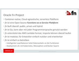 Copyright © 2018 Oracle and/or its affiliates. All rights reserved. |
• Container-native, Cloud-agnostische, serverless Plattform
• fn ist eine Open Source Functions-as-a-Service Plattform
• fn läuft überall: public, privat und hybrid
• fn ist Go, kann aber mit jeder Programmiersprache genutzt werden
• fn unterstützt das AWS Lambda Format, Importe können überall laufen
• fn ist modular, für Entwickler einfach nutzbar und erweiterbar
• fn ist einfach zu betreiben
– Intelligenter Load Balancer leitet Datenverkehr an die Funktionen
– Deployment z.B. mit Kubernetes, Mesosphere and Docker Swarm
Oracle Fn Project
 