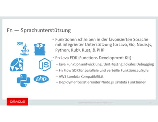 Copyright © 2018 Oracle and/or its affiliates. All rights reserved. |
• Funktionen schreiben in der favorisierten Sprache
mit integrierter Unterstützung für Java, Go, Node.js,
Python, Ruby, Rust, & PHP
• Fn Java FDK (Functions Development Kit)
– Java Funktionsentwicklung, Unit-Testing, lokales Debugging
– Fn Flow SDK für parallele und verteilte Funktionsaufrufe
– AWS Lambda Kompatibilität
– Deployment existierender Node.js Lambda Funktionen
13
Fn — Sprachunterstützung
 