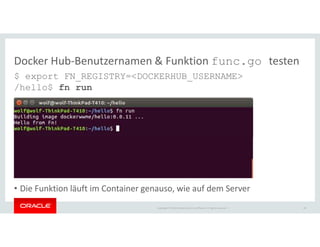 Copyright © 2018 Oracle and/or its affiliates. All rights reserved. |
Docker Hub-Benutzernamen & Funktion func.go testen
$ export FN_REGISTRY=<DOCKERHUB_USERNAME>
/hello$ fn run
• Die Funktion läuft im Container genauso, wie auf dem Server
20
 