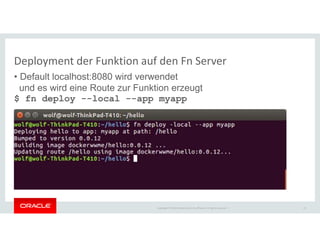 Copyright © 2018 Oracle and/or its affiliates. All rights reserved. |
Deployment der Funktion auf den Fn Server
• Default localhost:8080 wird verwendet
und es wird eine Route zur Funktion erzeugt
$ fn deploy --local --app myapp
21
 