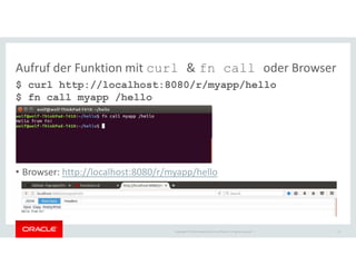 Copyright © 2018 Oracle and/or its affiliates. All rights reserved. |
Aufruf der Funktion mit curl & fn call oder Browser
$ curl http://localhost:8080/r/myapp/hello
$ fn call myapp /hello
• Browser: http://localhost:8080/r/myapp/hello
22
 