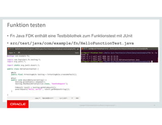 Copyright © 2018 Oracle and/or its affiliates. All rights reserved. |
Funktion testen
• Fn Java FDK enthält eine Testbibliothek zum Funktionstest mit JUnit
• src/test/java/com/example/fn/HelloFunctionTest.java
30
 