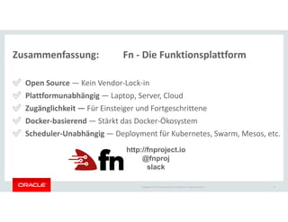 Copyright © 2018 Oracle and/or its affiliates. All rights reserved. |
Zusammenfassung: Fn - Die Funktionsplattform
✅ Open Source — Kein Vendor-Lock-in
✅ Plattformunabhängig — Laptop, Server, Cloud
✅ Zugänglichkeit — Für Einsteiger und Fortgeschrittene
✅ Docker-basierend — Stärkt das Docker-Ökosystem
✅ Scheduler-Unabhängig — Deployment für Kubernetes, Swarm, Mesos, etc.
47
http://fnproject.io
@fnproj
slack
 