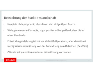 Copyright © 2018 Oracle and/or its affiliates. All rights reserved. |
Betrachtung der Funktionslandschaft
• Hauptsächlich proprietär, aber davon sind einige Open Source
• Viele gemeinsame Konzepte, sogar plattformübergreifend, aber bisher
ohne Standards
• Entwicklungserfahrung ist stärker als bei IT-Operations, aber derzeit mit
wenig Wissensvermittlung von der Entwicklung zum IT-Betrieb (Dev/Ops)
• Oftmals keine existierende Java-Unterstützung vorhanden
6
 