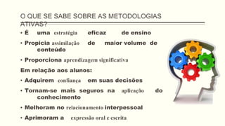 O QUE SE SABE SOBRE AS METODOLOGIAS
ATIVAS?
▪ É uma estratégia eficaz de ensino
▪ Propicia assimilação de maior volume de
conteúdo
▪ Proporciona aprendizagem significativa
Em relação aos alunos:
▪ Adquirem confiança em suas decisões
▪ Tornam-se mais seguros na aplicação do
conhecimento
▪ Melhoram no relacionamento interpessoal
▪ Aprimoram a expressão oral e escrita
 