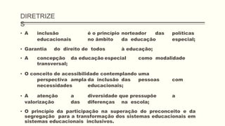 DIRETRIZE
S
▪ A inclusão é o princípio norteador das políticas
educacionais no âmbito da educação especial;
▪ Garantia do direito de todos à educação;
▪ A concepção da educação especial como modalidade
transversal;
▪ O conceito de acessibilidade contemplando uma
perspectiva ampla da inclusão das pessoas com
necessidades educacionais;
▪ A atenção a diversidade que pressupõe a
valorização das diferenças na escola;
▪ O princípio da participação na superação do preconceito e da
segregação para a transformação dos sistemas educacionais em
sistemas educacionais inclusivos.
 