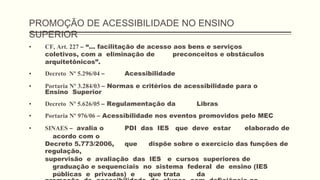 PROMOÇÃO DE ACESSIBILIDADE NO ENSINO
SUPERIOR
▪ CF, Art. 227 – “... facilitação de acesso aos bens e serviços
coletivos, com a eliminação de preconceitos e obstáculos
arquitetônicos”.
▪ Decreto Nº 5.296/04 – Acessibilidade
▪ Portaria Nº 3.284/03 – Normas e critérios de acessibilidade para o
Ensino Superior
▪ Decreto Nº 5.626/05 – Regulamentação da Libras
▪ Portaria Nº 976/06 – Acessibilidade nos eventos promovidos pelo MEC
▪ SINAES – avalia o PDI das IES que deve estar elaborado de
acordo com o
Decreto 5.773/2006, que dispõe sobre o exercício das funções de
regulação,
supervisão e avaliação das IES e cursos superiores de
graduação e sequenciais no sistema federal de ensino (IES
públicas e privadas) e que trata da
 