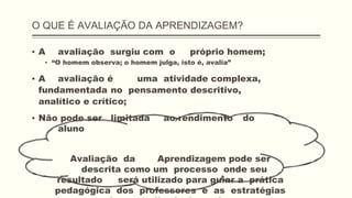 O QUE É AVALIAÇÃO DA APRENDIZAGEM?
▪ A avaliação surgiu com o próprio homem;
▪ “O homem observa; o homem julga, isto é, avalia”
▪ A avaliação é uma atividade complexa,
fundamentada no pensamento descritivo,
analítico e crítico;
▪ Não pode ser limitada ao rendimento do
aluno
Avaliação da Aprendizagem pode ser
descrita como um processo onde seu
resultado será utilizado para guiar a prática
pedagógica dos professores e as estratégias
 