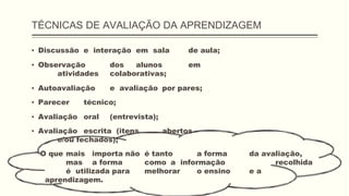 TÉCNICAS DE AVALIAÇÃO DA APRENDIZAGEM
▪ Discussão e interação em sala de aula;
▪ Observação dos alunos em
atividades colaborativas;
▪ Autoavaliação e avaliação por pares;
▪ Parecer técnico;
▪ Avaliação oral (entrevista);
▪ Avaliação escrita (itens abertos
e/ou fechados);
O que mais importa não é tanto a forma da avaliação,
mas a forma como a informação recolhida
é utilizada para melhorar o ensino e a
aprendizagem.
 