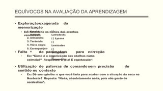 EQUÍVOCOS NA AVALIAÇÃO DA APRENDIZAGEM
▪ Exploraçãoexagerada da
memorização
▪ Ex: Relacione os nomes das aranhas
venenosas:
1. Aranha
marrom
2. Armadeira
3. Tarântula
4. Viúva negra
5. Carangueijeir
a
( )
Latrodects
( ) Lycosa
( )
Loxóceles
( )
Ortognata
( )
Phoneutria
▪ Falta de parâmetros para correção
▪ Ex: “Como é a organização das abelhas numa
colméia?” Respostas: É jóia! É espetacular!
▪ Utilização de palavras de comando sem precisão de
sentido no contexto
▪ Ex: Dê sua opinião: o que você faria para acabar com a situação da seca no
Nordeste? Reposta: “Nada, absolutamente nada, pois não gosto de
nordestino”.
 