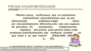 POR QUE UTILIZAR METODOLOGIAS
ATIVAS?
“Muitas vezes, verificamos que os estudantes
automatizam procedimentos, que se,um
determinado problema exigir deles
um encaminhamento diferente,eles não são capazes
de perceber. Os estudantes, simplesmente,
repetem, não param para pensar sobre cada
problema individualmente, não atribuem sentido ao
que leem e ao que fazem” (PAGLIARI, 2007,
p. 32).
A metogologia ativa "quebra" esse paradigma!
PAGLIARINI, T. R. Situação-Problema: representações de acadêmicos do curso de licenciatura em Matemática
da UFSM. Dissertação (Mestrado em Educação)-UFSM, Santa Maria, 122p, 2007.
 