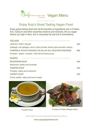 Enjoy Suly’s Great Tasting Vegan Food
www.sulyyogasparetreat.com
SALADS
LENTILS “TOFU” SALAD 59K
Cabbage, red cabbage, carrot, cherry tomato, lentils cube and tahini, lettuce
PUMPKIN & POTATO WEDGES SALAD with DILL MUSTARD DRESSING 69K
Pumpkin, potato , mustard, fresh dill and lemon juice
Pumpkin Soup Pumpkin & Potato Wedges Salad
Enjoy great tasting food with all the beneﬁts of ingredients rich in Protein,
Iron, Calcium and other essential vitamins and minerals. All our vegan
dishes are high in ﬁbre, low in saturated fat and full of antioxidants.
Vegan Menu
____________________
____________________________________________________
____________________________________________________
SOUPS
MUSHROOM SOUP 54K
Mushroom, potato and coriander
PUMPKIN SOUP 54K
Pumpkin, celery and mushroom
CARROT SOUP 54K
Carrot, potato, celery and cumin seeds
All prices subject to 5% service charge and 3% for payment by credit card!
 