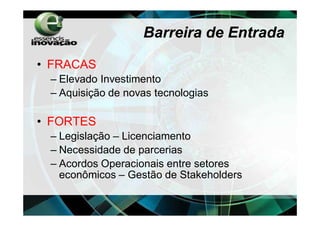 Barreira de Entrada

• FRACAS
 – Elevado Investimento
 – Aquisição de novas tecnologias

• FORTES
 – Legislação – Licenciamento
 – Necessidade de parcerias
 – Acordos Operacionais entre setores
   econômicos – Gestão de Stakeholders
 