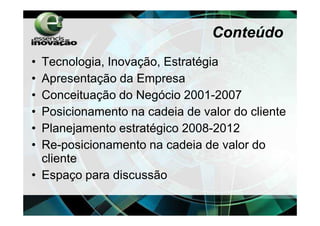 Conteúdo
• Tecnologia, Inovação, Estratégia
• Apresentação da Empresa
• Conceituação do Negócio 2001-2007
• Posicionamento na cadeia de valor do cliente
• Planejamento estratégico 2008-2012
• Re-posicionamento na cadeia de valor do
  cliente
• Espaço para discussão
 