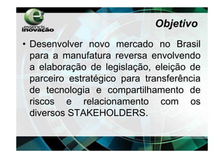 Objetivo
• Desenvolver novo mercado no Brasil
  para a manufatura reversa envolvendo
  a elaboração de legislação, eleição de
  parceiro estratégico para transferência
  de tecnologia e compartilhamento de
  riscos e relacionamento com os
  diversos STAKEHOLDERS.
 