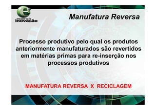 Manufatura Reversa


 Processo produtivo pelo qual os produtos
anteriormente manufaturados são revertidos
  em matérias primas para re-inserção nos
          processos produtivos


   MANUFATURA REVERSA X RECICLAGEM
 