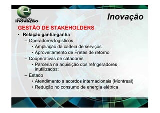 Inovação
GESTÃO DE STAKEHOLDERS
• Relação ganha-ganha
   – Operadores logísticos
      • Ampliação da cadeia de serviços
      • Aproveitamento de Fretes de retorno
   – Cooperativas de catadores
      • Parceria na aquisição dos refrigeradores
        inutilizados;
   – Estado
      • Atendimento a acordos internacionais (Montreal)
      • Redução no consumo de energia elétrica
 