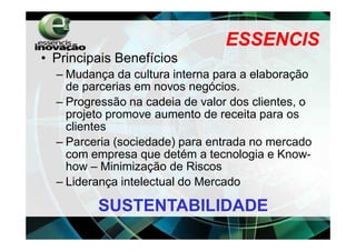ESSENCIS
• Principais Benefícios
  – Mudança da cultura interna para a elaboração
    de parcerias em novos negócios.
  – Progressão na cadeia de valor dos clientes, o
    projeto promove aumento de receita para os
    clientes
  – Parceria (sociedade) para entrada no mercado
    com empresa que detém a tecnologia e Know-
    how – Minimização de Riscos
  – Liderança intelectual do Mercado

         SUSTENTABILIDADE
 