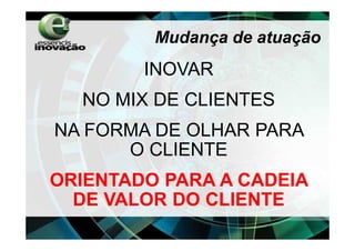 Mudança de atuação
        INOVAR
  NO MIX DE CLIENTES
NA FORMA DE OLHAR PARA
      O CLIENTE
ORIENTADO PARA A CADEIA
  DE VALOR DO CLIENTE
 