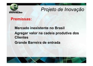 Projeto de Inovação
Premissas:

 Mercado inexistente no Brasil
 Agregar valor na cadeia produtiva dos
 Clientes
 Grande Barreira de entrada
 