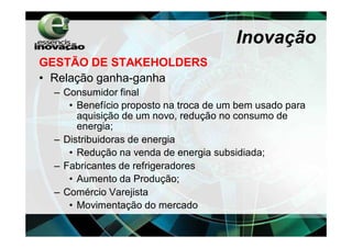 Inovação
GESTÃO DE STAKEHOLDERS
• Relação ganha-ganha
 – Consumidor final
    • Benefício proposto na troca de um bem usado para
      aquisição de um novo, redução no consumo de
      energia;
 – Distribuidoras de energia
    • Redução na venda de energia subsidiada;
 – Fabricantes de refrigeradores
    • Aumento da Produção;
 – Comércio Varejista
    • Movimentação do mercado
 