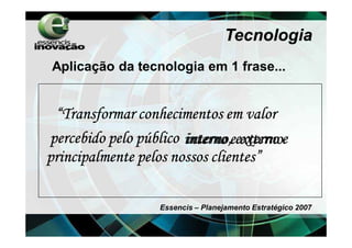 Tecnologia
Aplicação da tecnologia em 1 frase...


 “Transformar conhecimentos em valor
percebido pelo público interno eexterno e
                       interno, externo
principalmente pelos nossos clientes”

                   Essencis – Planejamento Estratégico 2007
 