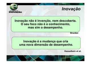 Inovação

Inovação não é invenção, nem descoberta.
    O seu foco não é o conhecimento,
        mas sim o desempenho.
                                     Drucker



    Inovação é a mudança que cria
  uma nova dimensão de desempenho.

                                Hesselbein et al.
 