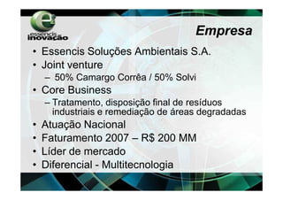 Empresa
• Essencis Soluções Ambientais S.A.
• Joint venture
    – 50% Camargo Corrêa / 50% Solvi
• Core Business
    – Tratamento, disposição final de resíduos
      industriais e remediação de áreas degradadas
•   Atuação Nacional
•   Faturamento 2007 – R$ 200 MM
•   Líder de mercado
•   Diferencial - Multitecnologia
 